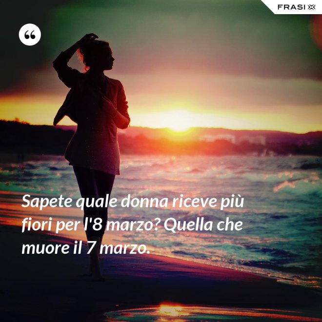 Sapete quale donna riceve più fiori per l'8 marzo? Quella che muore il 7 marzo. - Anonimo