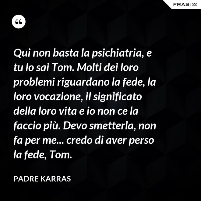 Qui non basta la psichiatria, e tu lo sai Tom. Molti dei loro problemi riguardano la fede, la loro vocazione, il significato della loro vita e io non ce la faccio più. Devo smetterla, non fa per me... credo di aver perso la fede, Tom. - Padre Karras