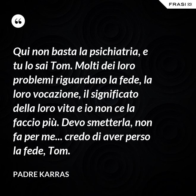 Qui non basta la psichiatria, e tu lo sai Tom. Molti dei loro problemi riguardano la fede, la loro vocazione, il significato della loro vita e io non ce la faccio più. Devo smetterla, non fa per me... credo di aver perso la fede, Tom. - Padre Karras