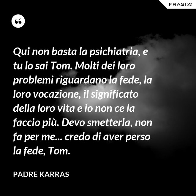Qui non basta la psichiatria, e tu lo sai Tom. Molti dei loro problemi riguardano la fede, la loro vocazione, il significato della loro vita e io non ce la faccio più. Devo smetterla, non fa per me... credo di aver perso la fede, Tom. - Padre Karras