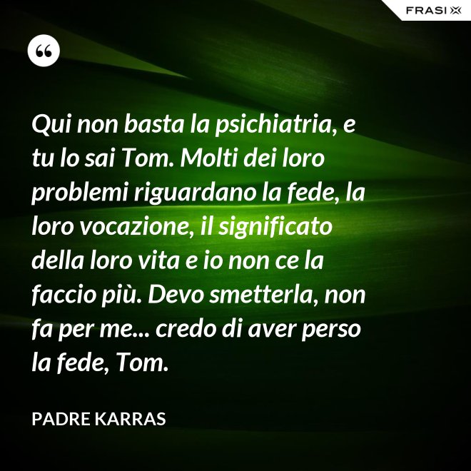Qui non basta la psichiatria, e tu lo sai Tom. Molti dei loro problemi riguardano la fede, la loro vocazione, il significato della loro vita e io non ce la faccio più. Devo smetterla, non fa per me... credo di aver perso la fede, Tom. - Padre Karras