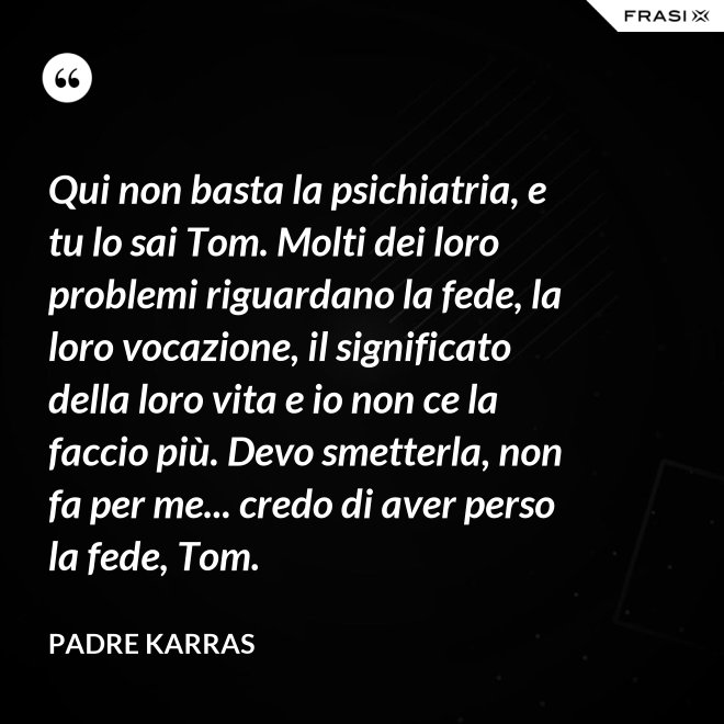 Qui non basta la psichiatria, e tu lo sai Tom. Molti dei loro problemi riguardano la fede, la loro vocazione, il significato della loro vita e io non ce la faccio più. Devo smetterla, non fa per me... credo di aver perso la fede, Tom. - Padre Karras