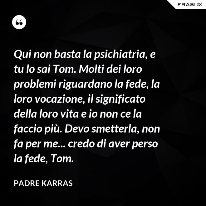 Qui non basta la psichiatria, e tu lo sai Tom. Molti dei loro problemi riguardano la fede, la loro vocazione, il significato della loro vita e io non ce la faccio più. Devo smetterla, non fa per me... credo di aver perso la fede, Tom. - Padre Karras