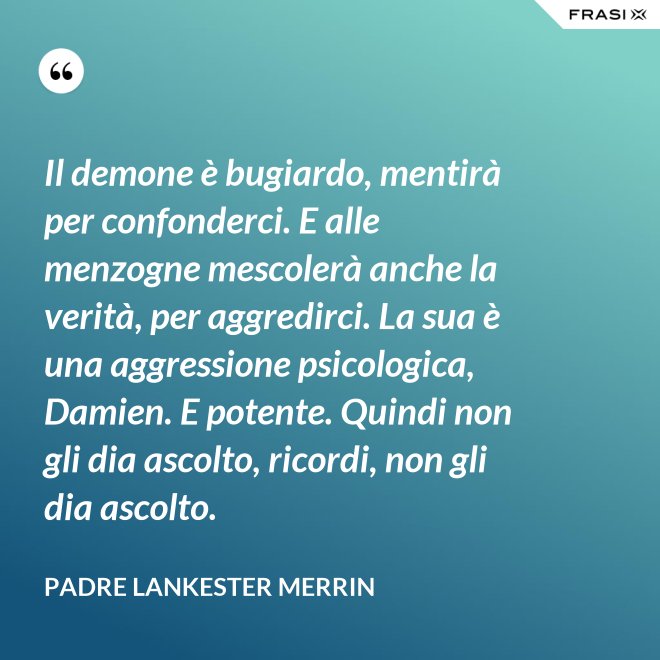 Il demone è bugiardo, mentirà per confonderci. E alle menzogne mescolerà anche la verità, per aggredirci. La sua è una aggressione psicologica, Damien. E potente. Quindi non gli dia ascolto, ricordi, non gli dia ascolto. - Padre Lankester Merrin
