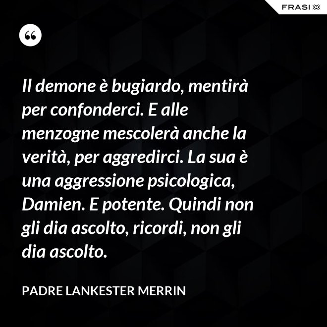 Il demone è bugiardo, mentirà per confonderci. E alle menzogne mescolerà anche la verità, per aggredirci. La sua è una aggressione psicologica, Damien. E potente. Quindi non gli dia ascolto, ricordi, non gli dia ascolto. - Padre Lankester Merrin