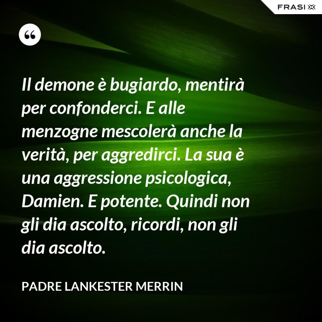 Il demone è bugiardo, mentirà per confonderci. E alle menzogne mescolerà anche la verità, per aggredirci. La sua è una aggressione psicologica, Damien. E potente. Quindi non gli dia ascolto, ricordi, non gli dia ascolto. - Padre Lankester Merrin