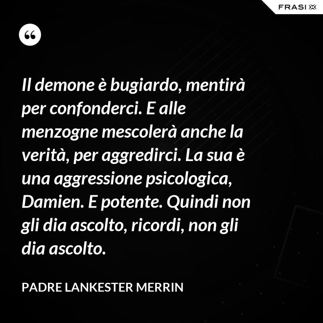 Il demone è bugiardo, mentirà per confonderci. E alle menzogne mescolerà anche la verità, per aggredirci. La sua è una aggressione psicologica, Damien. E potente. Quindi non gli dia ascolto, ricordi, non gli dia ascolto. - Padre Lankester Merrin
