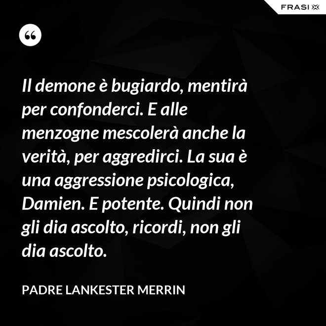 Il demone è bugiardo, mentirà per confonderci. E alle menzogne mescolerà anche la verità, per aggredirci. La sua è una aggressione psicologica, Damien. E potente. Quindi non gli dia ascolto, ricordi, non gli dia ascolto. - Padre Lankester Merrin