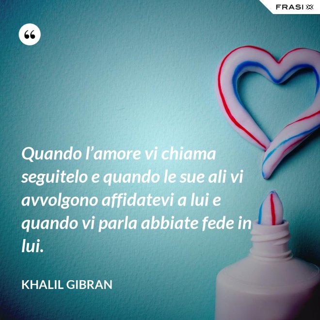 Quando l’amore vi chiama seguitelo e quando le sue ali vi avvolgono affidatevi a lui e quando vi parla abbiate fede in lui. - Khalil Gibran