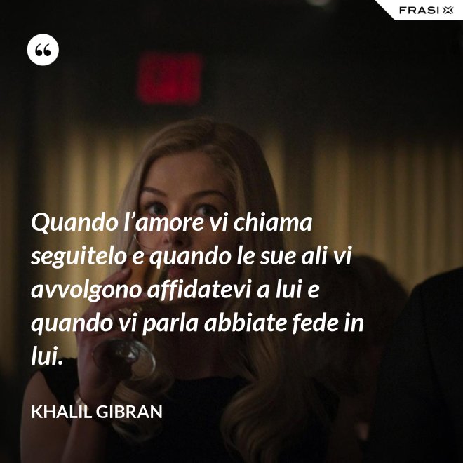 Quando l’amore vi chiama seguitelo e quando le sue ali vi avvolgono affidatevi a lui e quando vi parla abbiate fede in lui. - Khalil Gibran