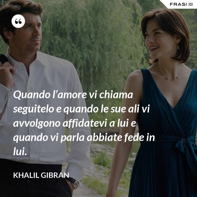 Quando l’amore vi chiama seguitelo e quando le sue ali vi avvolgono affidatevi a lui e quando vi parla abbiate fede in lui. - Khalil Gibran