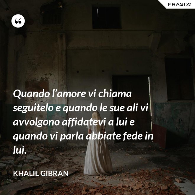 Quando l’amore vi chiama seguitelo e quando le sue ali vi avvolgono affidatevi a lui e quando vi parla abbiate fede in lui. - Khalil Gibran