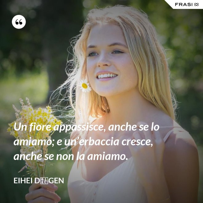 Un fiore appassisce, anche se lo amiamo; e un’erbaccia cresce, anche se non la amiamo. - Eihei Dōgen