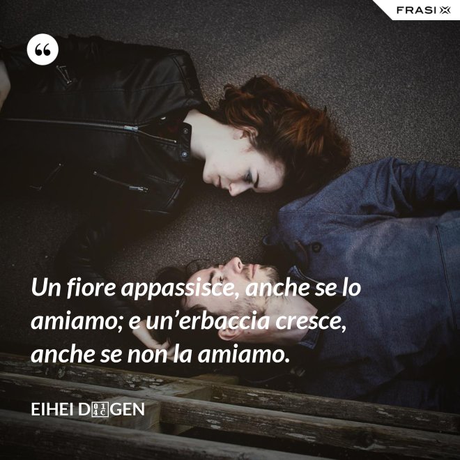 Un fiore appassisce, anche se lo amiamo; e un’erbaccia cresce, anche se non la amiamo. - Eihei Dōgen