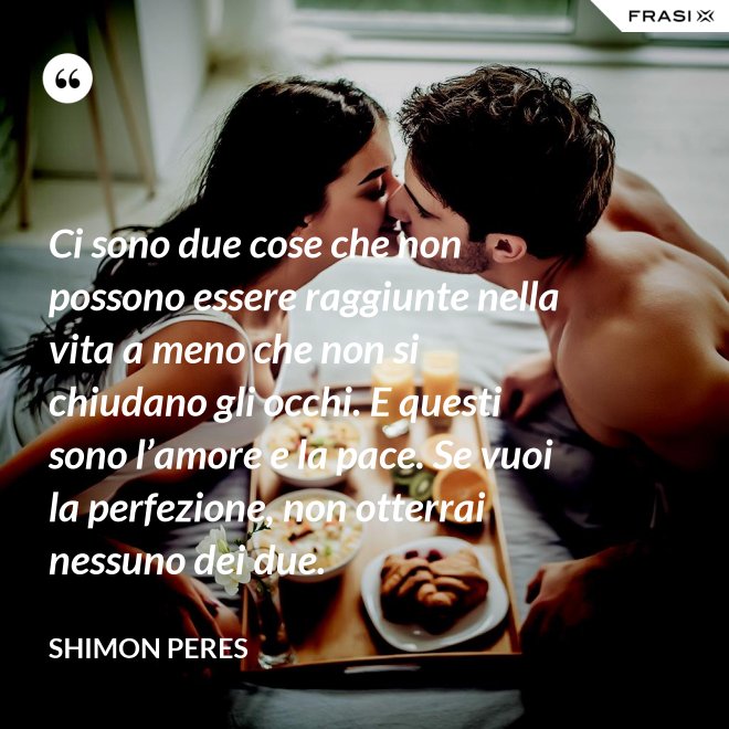 Ci sono due cose che non possono essere raggiunte nella vita a meno che non si chiudano gli occhi. E questi sono l’amore e la pace. Se vuoi la perfezione, non otterrai nessuno dei due. - Shimon Peres