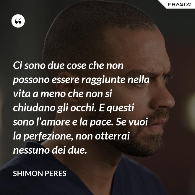 Ci sono due cose che non possono essere raggiunte nella vita a meno che non si chiudano gli occhi. E questi sono l’amore e la pace. Se vuoi la perfezione, non otterrai nessuno dei due. - Shimon Peres