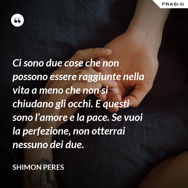 Ci sono due cose che non possono essere raggiunte nella vita a meno che non si chiudano gli occhi. E questi sono l’amore e la pace. Se vuoi la perfezione, non otterrai nessuno dei due. - Shimon Peres