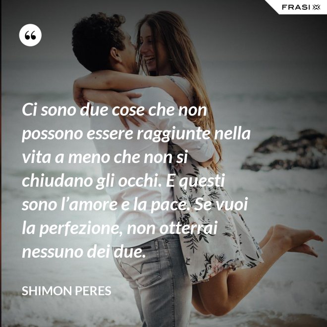 Ci sono due cose che non possono essere raggiunte nella vita a meno che non si chiudano gli occhi. E questi sono l’amore e la pace. Se vuoi la perfezione, non otterrai nessuno dei due. - Shimon Peres