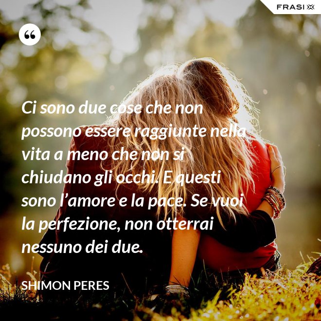 Ci sono due cose che non possono essere raggiunte nella vita a meno che non si chiudano gli occhi. E questi sono l’amore e la pace. Se vuoi la perfezione, non otterrai nessuno dei due. - Shimon Peres