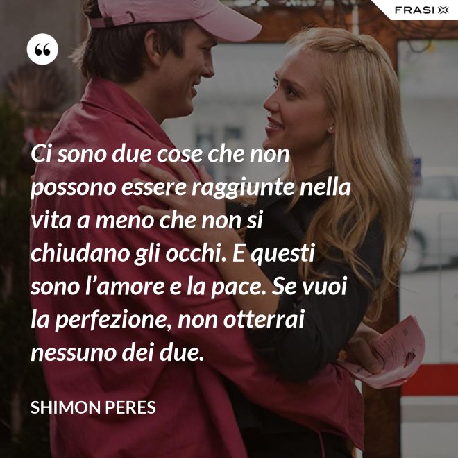 Ci sono due cose che non possono essere raggiunte nella vita a meno che non si chiudano gli occhi. E questi sono l’amore e la pace. Se vuoi la perfezione, non otterrai nessuno dei due. - Shimon Peres