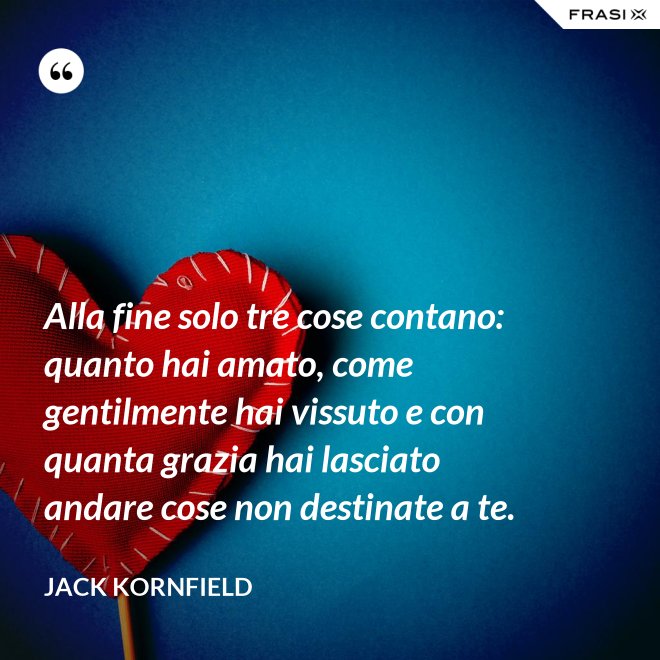 Alla fine solo tre cose contano: quanto hai amato, come gentilmente hai vissuto e con quanta grazia hai lasciato andare cose non destinate a te. - Jack Kornfield