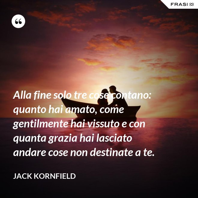 Alla fine solo tre cose contano: quanto hai amato, come gentilmente hai vissuto e con quanta grazia hai lasciato andare cose non destinate a te. - Jack Kornfield