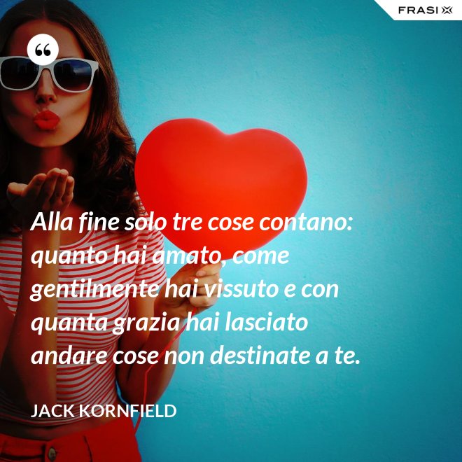 Alla fine solo tre cose contano: quanto hai amato, come gentilmente hai vissuto e con quanta grazia hai lasciato andare cose non destinate a te. - Jack Kornfield