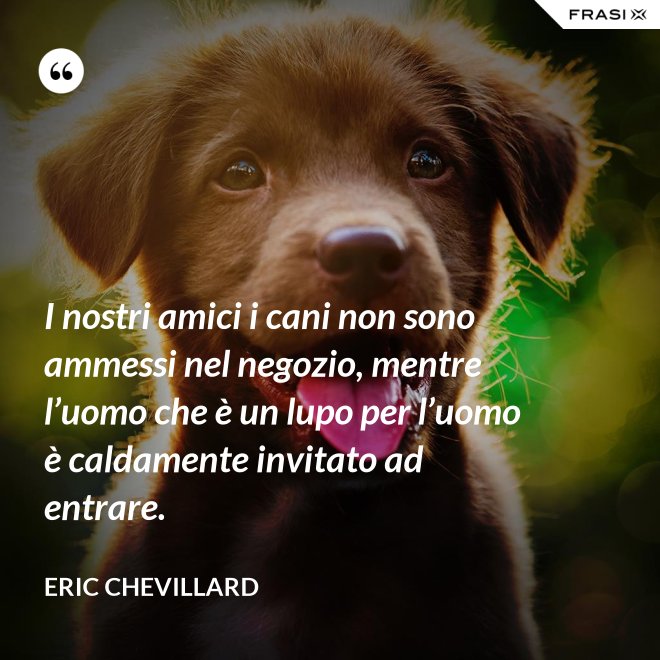 I nostri amici i cani non sono ammessi nel negozio, mentre l’uomo che è un lupo per l’uomo è caldamente invitato ad entrare. - Eric Chevillard