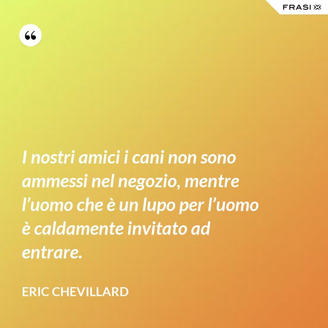 I nostri amici i cani non sono ammessi nel negozio, mentre l’uomo che è un lupo per l’uomo è caldamente invitato ad entrare. - Eric Chevillard