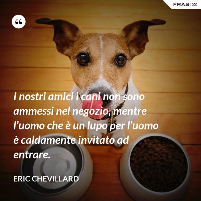 I nostri amici i cani non sono ammessi nel negozio, mentre l’uomo che è un lupo per l’uomo è caldamente invitato ad entrare. - Eric Chevillard