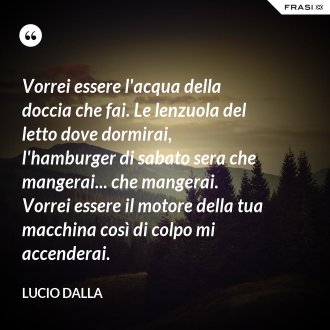 Vorrei essere l'acqua della doccia che fai. Le lenzuola del letto dove dormirai, l'hamburger di sabato sera che mangerai... che mangerai. Vorrei essere il motore della tua macchina così di colpo mi accenderai. - Lucio Dalla
