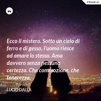 Ecco il mistero. Sotto un cielo di ferro e di gesso, l’uomo riesce ad amare lo stesso. Ama davvero senza nessuna certezza. Che commozione, che tenerezza. - Lucio Dalla
