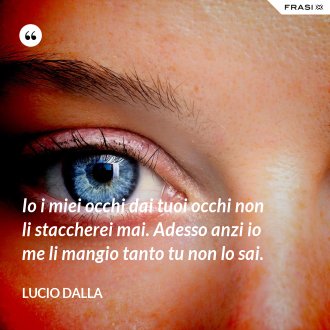 Io i miei occhi dai tuoi occhi non li staccherei mai. Adesso anzi io me li mangio tanto tu non lo sai. - Lucio Dalla