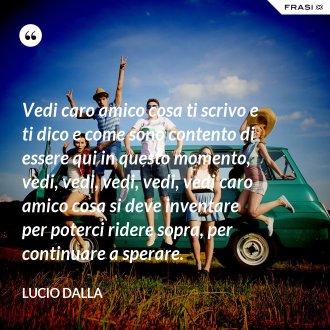 Vedi caro amico cosa ti scrivo e ti dico e come sono contento di essere qui in questo momento, vedi, vedi, vedi, vedi, vedi caro amico cosa si deve inventare per poterci ridere sopra, per continuare a sperare. - Lucio Dalla