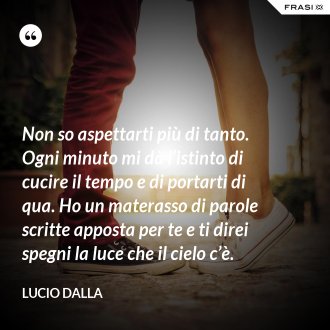 Non so aspettarti più di tanto. Ogni minuto mi dà l’istinto di cucire il tempo e di portarti di qua. Ho un materasso di parole scritte apposta per te e ti direi spegni la luce che il cielo c’è. - Lucio Dalla
