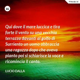 Qui dove il mare luccica e tira forte il vento su una vecchia terrazza davanti al golfo di Surriento un uomo abbraccia una ragazza dopo che aveva pianto poi si schiarisce la voce e ricomincia il canto. - Lucio Dalla
