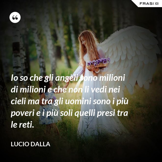 Io so che gli angeli sono milioni di milioni e che non li vedi nei cieli ma tra gli uomini sono i più poveri e i più soli quelli presi tra le reti. - Lucio Dalla