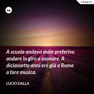 A scuola andavo male preferivo andare in giro a suonare. A diciassette anni ero già a Roma a fare musica. - Lucio Dalla