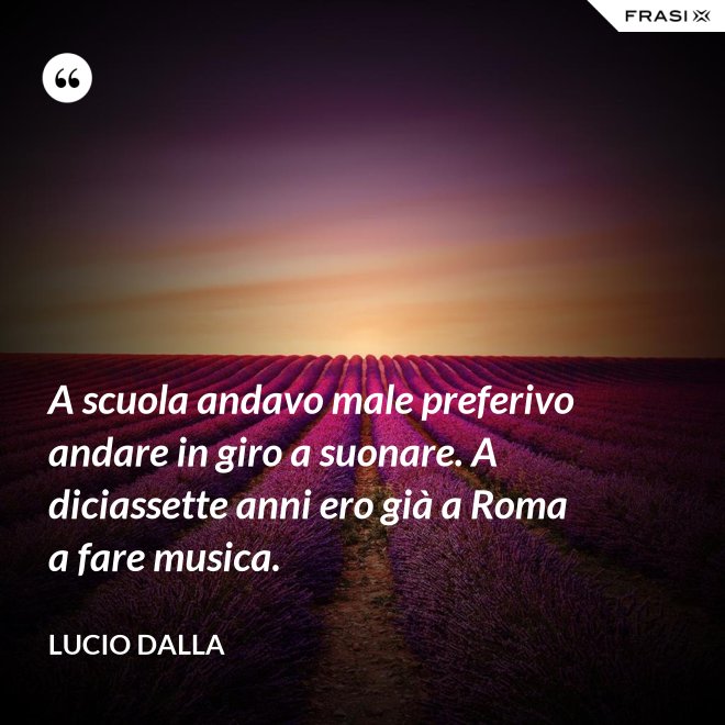 A scuola andavo male preferivo andare in giro a suonare. A diciassette anni ero già a Roma a fare musica. - Lucio Dalla