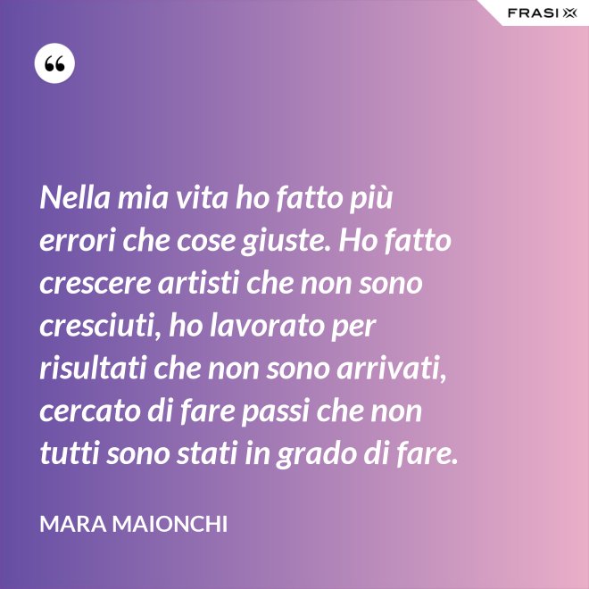 Nella mia vita ho fatto più errori che cose giuste. Ho fatto crescere artisti che non sono cresciuti, ho lavorato per risultati che non sono arrivati, cercato di fare passi che non tutti sono stati in grado di fare. - Mara Maionchi