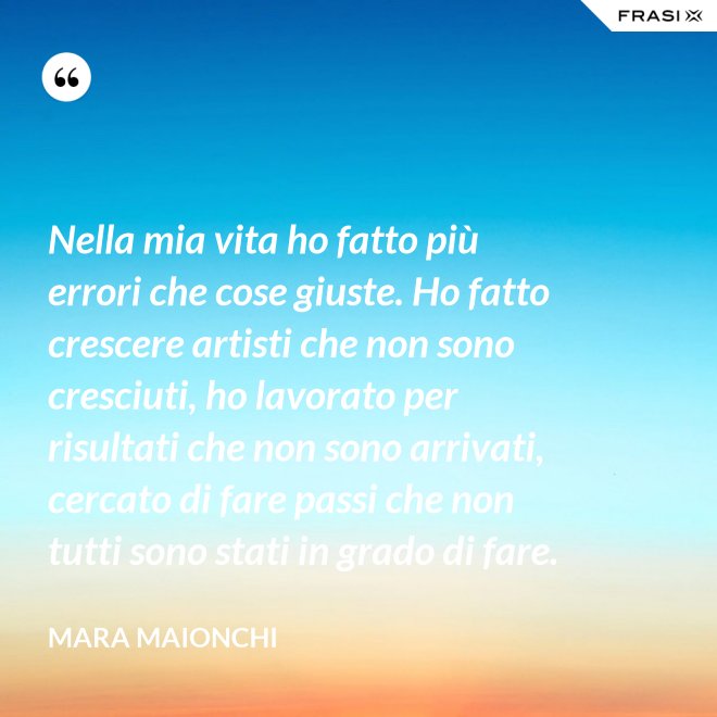 Nella mia vita ho fatto più errori che cose giuste. Ho fatto crescere artisti che non sono cresciuti, ho lavorato per risultati che non sono arrivati, cercato di fare passi che non tutti sono stati in grado di fare. - Mara Maionchi