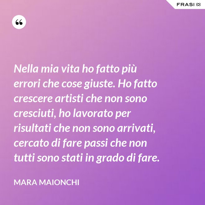 Nella mia vita ho fatto più errori che cose giuste. Ho fatto crescere artisti che non sono cresciuti, ho lavorato per risultati che non sono arrivati, cercato di fare passi che non tutti sono stati in grado di fare. - Mara Maionchi