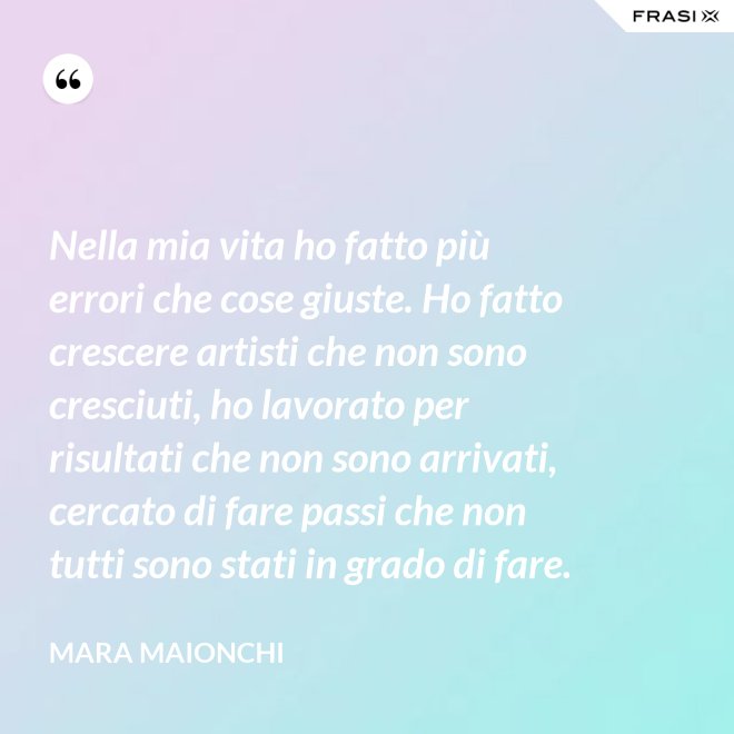 Nella mia vita ho fatto più errori che cose giuste. Ho fatto crescere artisti che non sono cresciuti, ho lavorato per risultati che non sono arrivati, cercato di fare passi che non tutti sono stati in grado di fare. - Mara Maionchi