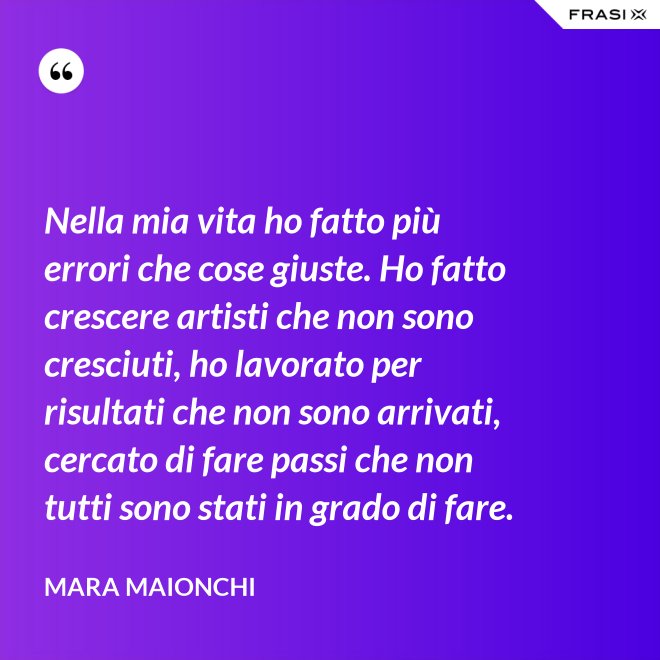Nella mia vita ho fatto più errori che cose giuste. Ho fatto crescere artisti che non sono cresciuti, ho lavorato per risultati che non sono arrivati, cercato di fare passi che non tutti sono stati in grado di fare. - Mara Maionchi