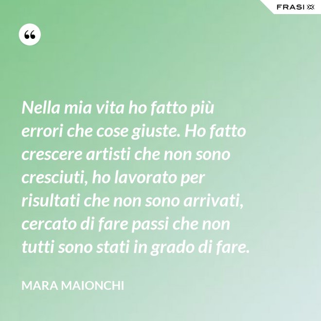 Nella mia vita ho fatto più errori che cose giuste. Ho fatto crescere artisti che non sono cresciuti, ho lavorato per risultati che non sono arrivati, cercato di fare passi che non tutti sono stati in grado di fare. - Mara Maionchi