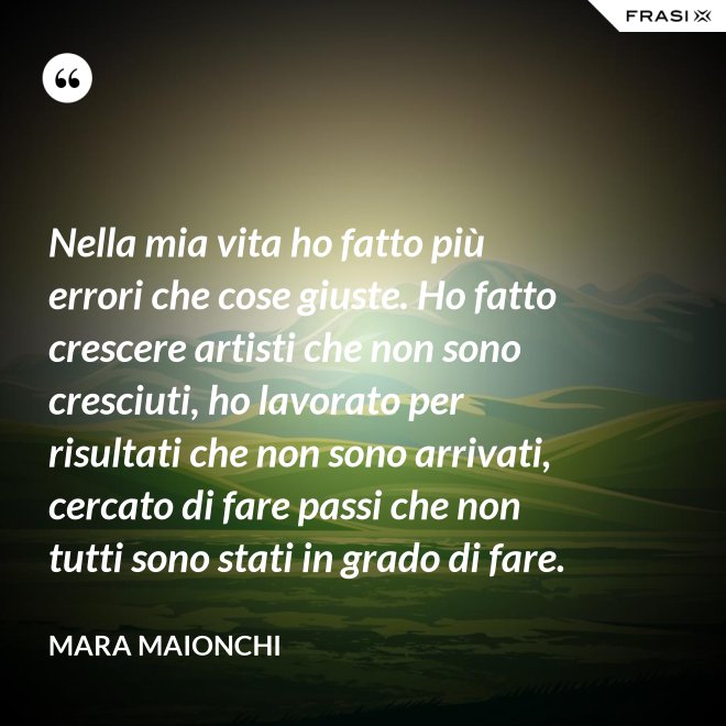 Nella mia vita ho fatto più errori che cose giuste. Ho fatto crescere artisti che non sono cresciuti, ho lavorato per risultati che non sono arrivati, cercato di fare passi che non tutti sono stati in grado di fare. - Mara Maionchi