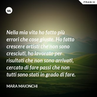 Nella mia vita ho fatto più errori che cose giuste. Ho fatto crescere artisti che non sono cresciuti, ho lavorato per risultati che non sono arrivati, cercato di fare passi che non tutti sono stati in grado di fare. - Mara Maionchi