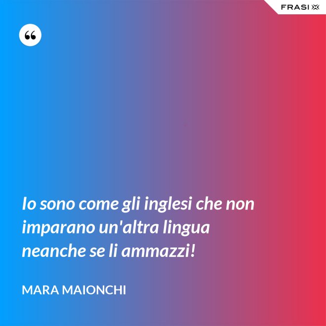 Io sono come gli inglesi che non imparano un'altra lingua neanche se li ammazzi! - Mara Maionchi
