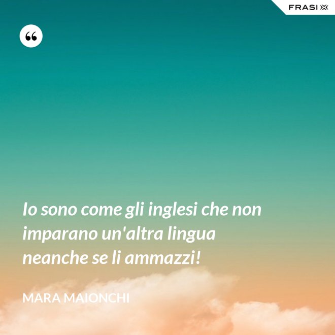 Io sono come gli inglesi che non imparano un'altra lingua neanche se li ammazzi! - Mara Maionchi