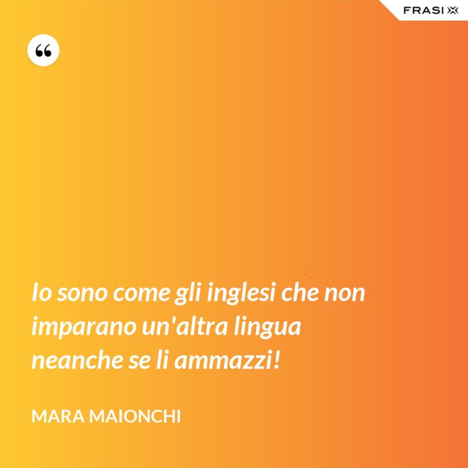 Io sono come gli inglesi che non imparano un'altra lingua neanche se li ammazzi! - Mara Maionchi